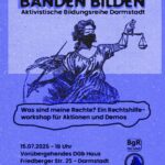 Sharepic mit schwarzer Schrift auf blauem Grund. Die Überschrift "BANDEN BILDEN. Aktivistische Bildungsreihe Darmstadt" wird optisch angestrahlt, sodass sie einen Schatten wirft. Darunter ist Justitia gezeichnet, die mit wehenden Gewändern und vermummt mit einem Dreieckstuch und verbundenen Augen ihre Waage und ihr Schwert emporreckt. Unten stehen der Titel des Vortrags "Was sind meine Rechte? Ein Rechtshilfe-Workshop für Demos und Aktionen" und die Daten zur Veranstaltung: 15.07.2025, 18 Uhr, temporäres DGB-Gewerkschaftshaus, Friedberger Straße 25, Darmstadt. Ganz unten stehen die Logos der SgR und des BgR Darmstadt.