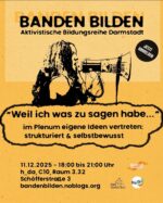 Sharepic mit schwarzer Schrift auf gelbem Grund. Die Überschrift "BANDEN BILDEN. Aktivistische Bildungsreihe Darmstadt" wird optisch angestrahlt, sodass sie einen Schatten wirft. Darunter ist eine Person mit langen Haaren und schulterfreiem Top im Profil abgebildet, die in ein Megaphon spricht. Darunter stehen der Titel des Vortrags "Weil ich was zu sagen habe... Im Plenum die eigenen Ideen vertreten: Strukturiert und selbstbewusst" und die Daten zur Veranstaltung: 11. Dezember 2025, 18 bis 21 Uhr, Hochschule Darmstadt, Hochhaus C10, Raum 3.32, Schöfferstraße 3, Darmstadt. bandenbilden.noblogs.org. Unten rechts sind die Logos der Partner*innen-Organisationen Naturwissenschaftler*innen in Gesellschaft, Akademie und Industrie - Hürden und Chancen, KomKombinat und Werkstatt für gewaltfreie Aktion Baden. Seitlich oben fordert ein Kreis dazu auf, sich jetzt anzumelden.